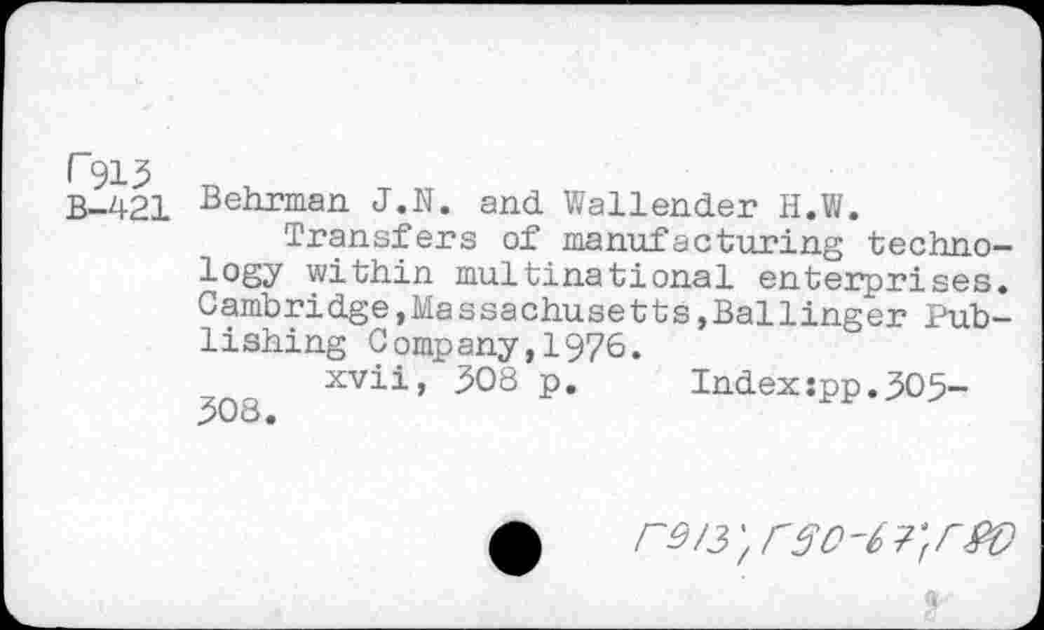 ﻿B-421 Behrman J.N. and Wallender H.W.
Transfers of manufacturing technology within multinational enterprises. Cambridge,Massachusetts,Ballinger Publishing Company,1976.
xvii, 308 p.	Index:pp.305-
308.
Г9/3',Г30'6Г(Г£0
$